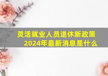 灵活就业人员退休新政策2024年最新消息是什么