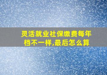 灵活就业社保缴费每年档不一样,最后怎么算