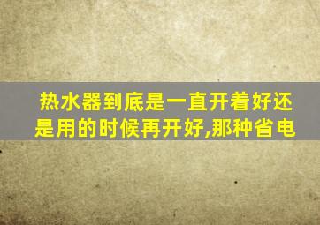 热水器到底是一直开着好还是用的时候再开好,那种省电