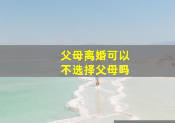 父母离婚可以不选择父母吗