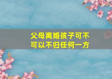 父母离婚孩子可不可以不归任何一方