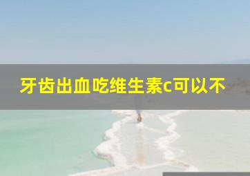 牙齿出血吃维生素c可以不