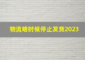 物流啥时候停止发货2023