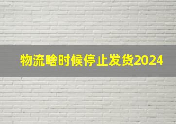 物流啥时候停止发货2024