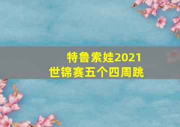 特鲁索娃2021世锦赛五个四周跳