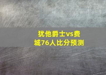 犹他爵士vs费城76人比分预测