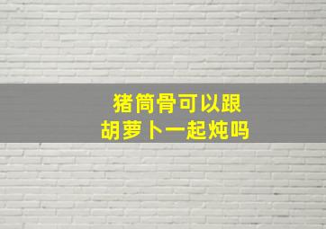 猪筒骨可以跟胡萝卜一起炖吗