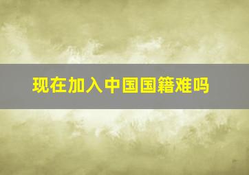 现在加入中国国籍难吗