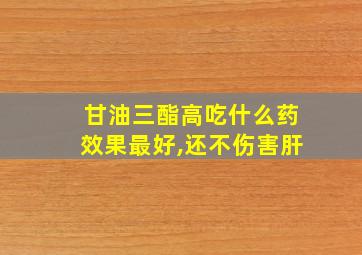 甘油三酯高吃什么药效果最好,还不伤害肝