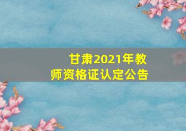 甘肃2021年教师资格证认定公告