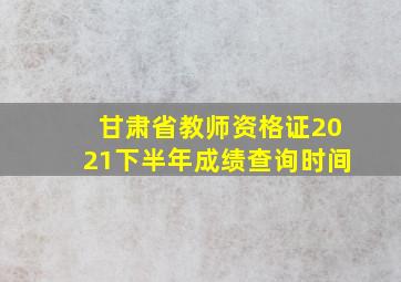 甘肃省教师资格证2021下半年成绩查询时间