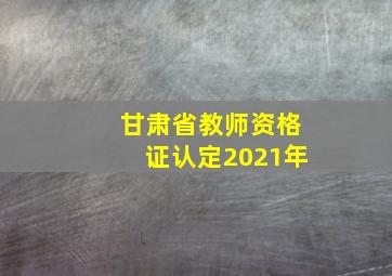 甘肃省教师资格证认定2021年