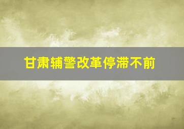 甘肃辅警改革停滞不前