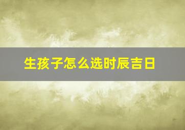 生孩子怎么选时辰吉日