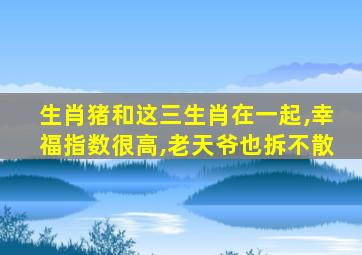 生肖猪和这三生肖在一起,幸福指数很高,老天爷也拆不散