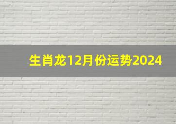 生肖龙12月份运势2024