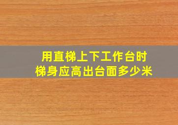 用直梯上下工作台时梯身应高出台面多少米