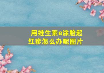 用维生素e涂脸起红疹怎么办呢图片