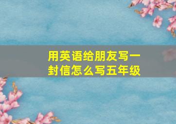 用英语给朋友写一封信怎么写五年级