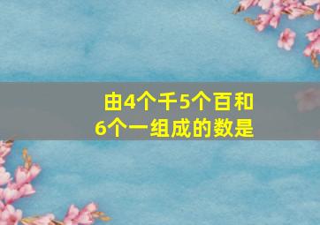 由4个千5个百和6个一组成的数是