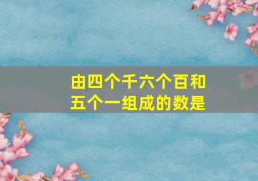 由四个千六个百和五个一组成的数是