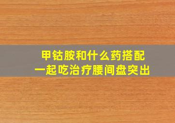 甲钴胺和什么药搭配一起吃治疗腰间盘突出