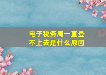 电子税务局一直登不上去是什么原因