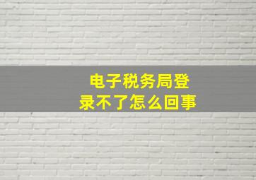 电子税务局登录不了怎么回事