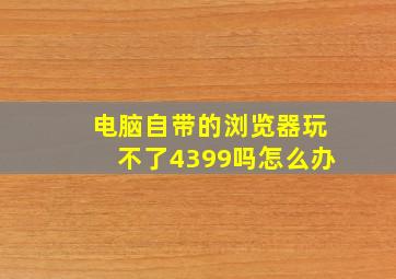 电脑自带的浏览器玩不了4399吗怎么办