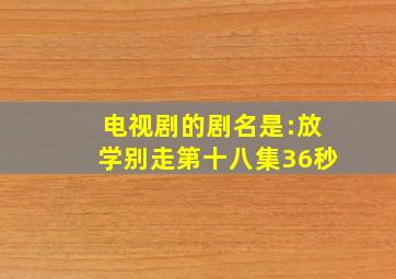 电视剧的剧名是:放学别走第十八集36秒