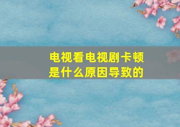 电视看电视剧卡顿是什么原因导致的