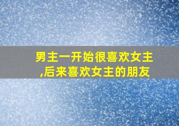 男主一开始很喜欢女主,后来喜欢女主的朋友