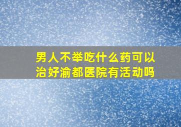 男人不举吃什么药可以治好渝都医院有活动吗