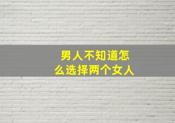 男人不知道怎么选择两个女人