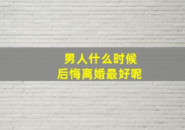 男人什么时候后悔离婚最好呢