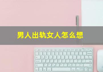 男人出轨女人怎么想