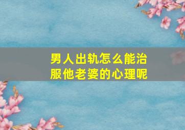 男人出轨怎么能治服他老婆的心理呢