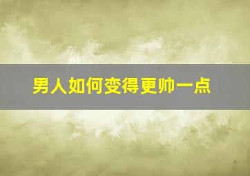 男人如何变得更帅一点