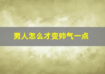 男人怎么才变帅气一点