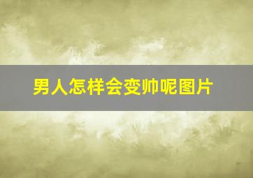 男人怎样会变帅呢图片