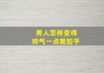 男人怎样变得帅气一点呢知乎