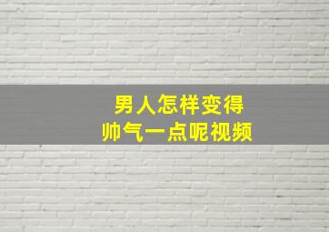 男人怎样变得帅气一点呢视频