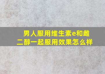 男人服用维生素e和雌二醇一起服用效果怎么样