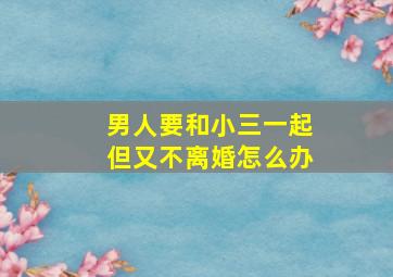 男人要和小三一起但又不离婚怎么办