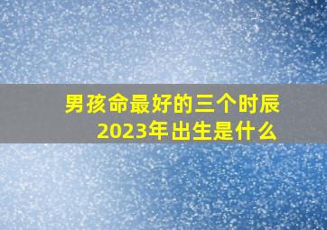 男孩命最好的三个时辰2023年出生是什么