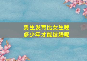 男生发育比女生晚多少年才能结婚呢