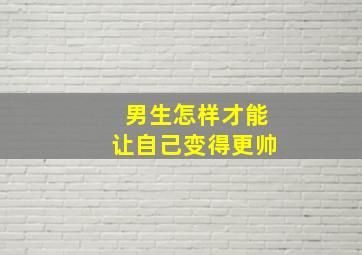 男生怎样才能让自己变得更帅