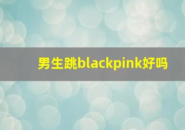 男生跳blackpink好吗