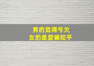 男的觉得亏欠女的是爱嘛知乎