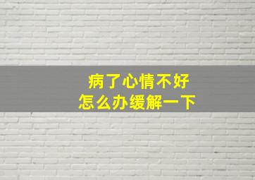 病了心情不好怎么办缓解一下